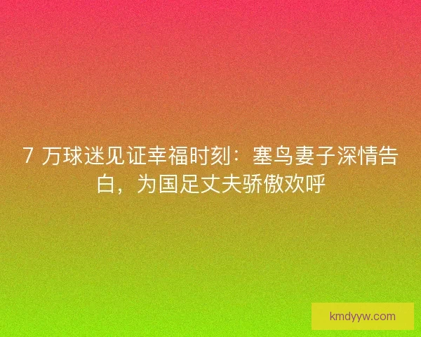 7 万球迷见证幸福时刻：塞鸟妻子深情告白，为国足丈夫骄傲欢呼
