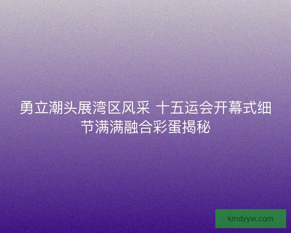 勇立潮头展湾区风采 十五运会开幕式细节满满融合彩蛋揭秘