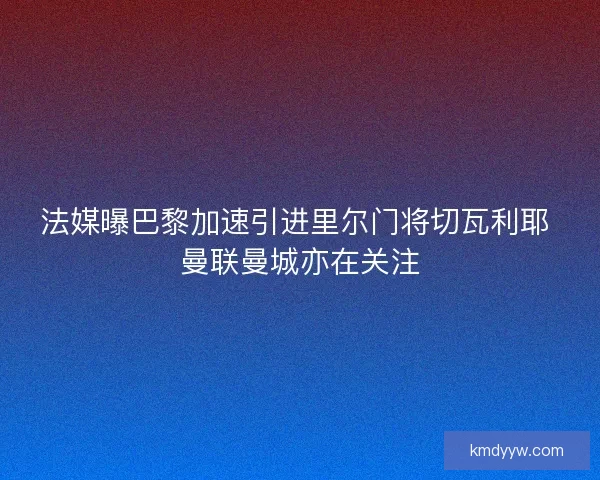 法媒曝巴黎加速引进里尔门将切瓦利耶 曼联曼城亦在关注