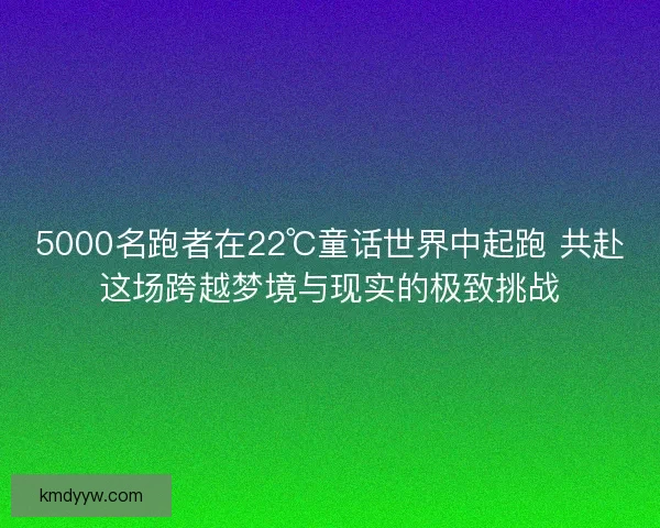 5000名跑者在22℃童话世界中起跑 共赴这场跨越梦境与现实的极致挑战