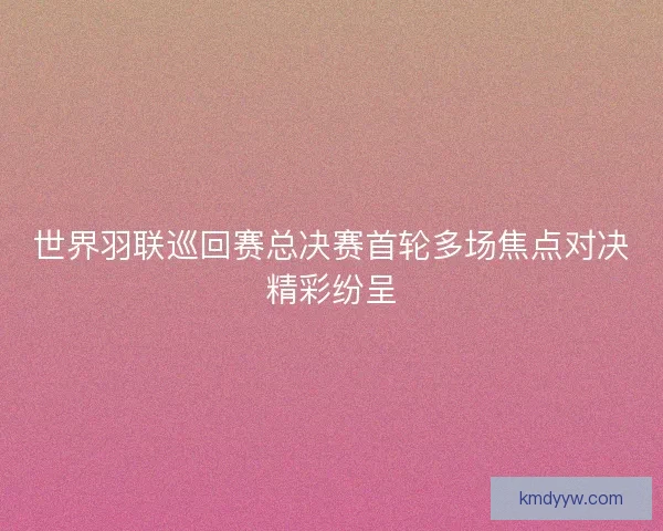 世界羽联巡回赛总决赛首轮多场焦点对决精彩纷呈
