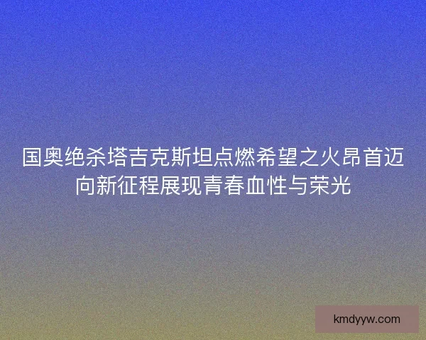 国奥绝杀塔吉克斯坦点燃希望之火昂首迈向新征程展现青春血性与荣光