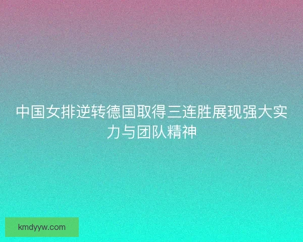 中国女排逆转德国取得三连胜展现强大实力与团队精神