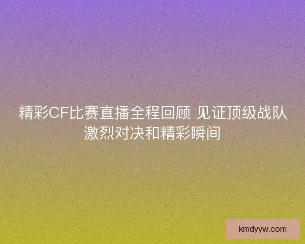精彩CF比赛直播全程回顾 见证顶级战队激烈对决和精彩瞬间