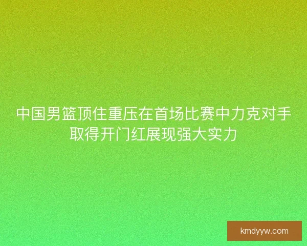 中国男篮顶住重压在首场比赛中力克对手取得开门红展现强大实力